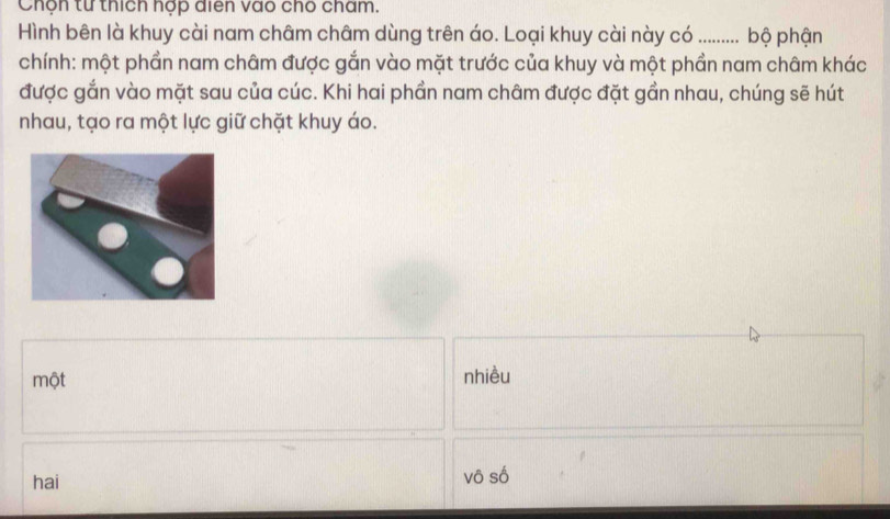 Chộn từ thích hợp diển vào cho cham.
Hình bên là khuy cài nam châm châm dùng trên áo. Loại khuy cài này có .......... bộ phận
chính: một phần nam châm được gắn vào mặt trước của khuy và một phần nam châm khác
được gắn vào mặt sau của cúc. Khi hai phần nam châm được đặt gần nhau, chúng sẽ hút
nhau, tạo ra một lực giữ chặt khuy áo.
một nhiều
hai vô số