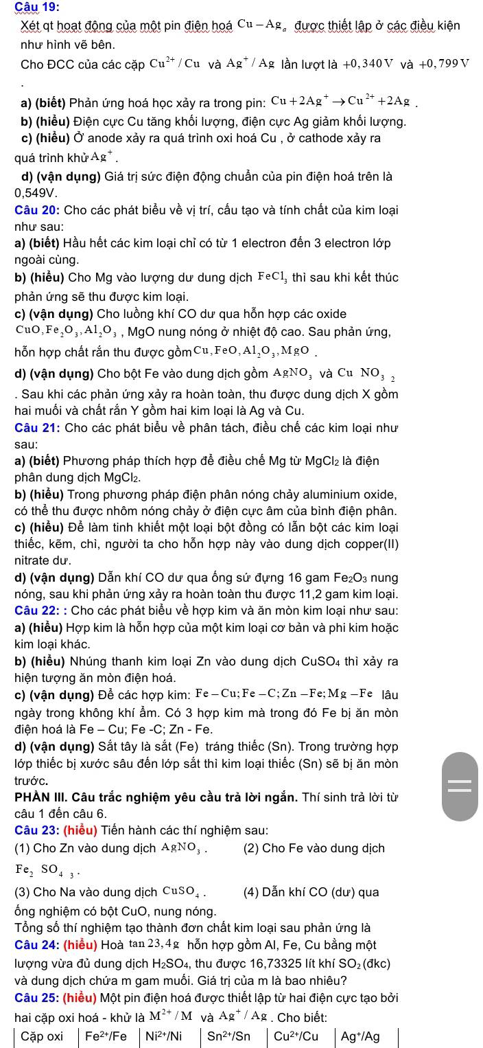 Xét qt hoạt động của một pin điện hoá Cu-Ag Ca được thiết lập ở các điều kiện
như hình vẽ bên.
Cho ĐCC của các cặp Cu^(2+)/Cu và Ag^+/Ag lần lượt là +0, 340 V và +0, 799 V
a) (biết) Phản ứng hoá học xảy ra trong pin: Cu+2Ag^+to Cu^(2+)+2Ag.
b) (hiểu) Điện cực Cu tăng khối lượng, điện cực Ag giảm khối lượng.
c) (hiều) Ở anode xảy ra quá trình oxi hoá Cu , ở cathode xảy ra
quá trình khử Ag
d) (vận dụng) Giá trị sức điện động chuẩn của pin điện hoá trên là
0,549V.
Câu 20: Cho các phát biểu về vị trí, cấu tạo và tính chất của kim loại
như sau:
a) (biết) Hầu hết các kim loại chỉ có từ 1 electron đến 3 electron lớp
ngoài cùng.
b) (hiểu) Cho Mg vào lượng dư dung dịch FeCl_3 thì sau khi kết thúc
phản ứng sẽ thu được kim loại.
c) (vận dụng) Cho luồng khí CO dư qua hỗn hợp các oxide
CuO,Fe_2O_3,Al_2O_3 , MgO nung nóng ở nhiệt độ cao. Sau phản ứng,
hỗn hợp chất rắn thu được gồmCu,F eC ,Al_2O_3,MgO.
d) (vận dụng) Cho bột Fe vào dung dịch gồm AgNO : Và Cu NO_32. Sau khi các phản ứng xảy ra hoàn toàn, thu được dung dịch X gồm
hai muối và chất rắn Y gồm hai kim loại là Ag và Cu.
Câu 21: Cho các phát biểu về phân tách, điều chế các kim loại như
sau:
a) (biết) Phương pháp thích hợp để điều chế Mg từ MgCl₂ là điện
phân dung dịch MgCl₂.
b) (hiều) Trong phương pháp điện phân nóng chảy aluminium oxide,
có thể thu được nhôm nóng chảy ở điện cực âm của bình điện phân.
c) (hiểu) Để làm tinh khiết một loại bột đồng có lẫn bột các kim loại
thiếc, kẽm, chì, người ta cho hỗn hợp này vào dung dịch copper(II)
nitrate du.
d) (vận dụng) Dẫn khí CO dư qua ống sứ đựng 16 gam Fe₂O₃ nung
nóng, sau khi phản ứng xảy ra hoàn toàn thu được 11,2 gam kim loại.
Câu 22: : Cho các phát biểu về hợp kim và ăn mòn kim loại như sau:
a) (hiểu) Hợp kim là hỗn hợp của một kim loại cơ bản và phi kim hoặc
kim loại khác.
b) (hiểu) Nhúng thanh kim loại Zn vào dung dịch CuSO_4thi xảy ra
hiện tượng ăn mòn điện hoá.
c) (vận dụng) Để các hợp kim: Fe-Cu;Fe-C;Zn-Fe;Mg-Fe lâu
ngày trong không khí ẩm. Có 3 hợp kim mà trong đó Fe bị ăn mòn
điện hoá là Fe - Cu; Fe -C; Zn - Fe.
d) (vận dụng) Sắt tây là sắt (Fe) tráng thiếc (Sn). Trong trường hợp
lớp thiếc bị xước sâu đến lớp sắt thì kim loại thiếc (Sn) sẽ bị ăn mòn
trước.
PHÀN III. Câu trắc nghiệm yêu cầu trả lời ngắn. Thí sinh trả lời từ
câu 1 đến câu 6.
Câu 23: (hiểu) Tiến hành các thí nghiệm sau:
(1) Cho Zn vào dung dịch AgNO₃ . (2) Cho Fe vào dung dịch
Fe_2 SO_43.
(3) Cho Na vào dung dịch CuSO_4. (4) Dẫn khí CO (dư) qua
ổng nghiệm có bột CuO, nung nóng.
Tổng số thí nghiệm tạo thành đơn chất kim loại sau phản ứng là
Câu 24: (hiểu) Hoà tan 23,4g hỗn hợp gồm Al, Fe, Cu bằng một
lượng vừa đủ dung dịch H_2SO 4, thu được 16,73325 lít khí SO_2(dkc)
và dung dịch chứa m gam muối. Giá trị của m là bao nhiêu?
Câu 25: (hiểu) Một pin điện hoá được thiết lập từ hai điện cực tạo bởi
hai cặp oxi hoá - khử là M^(2+)/M và Ag^+/Ag. Cho biết:
Cặp oxi Fe²/Fe Ni^(2+)/Ni Sn^(2+)/Sn Cu^(2+)/Cu Ag^+ /Ag