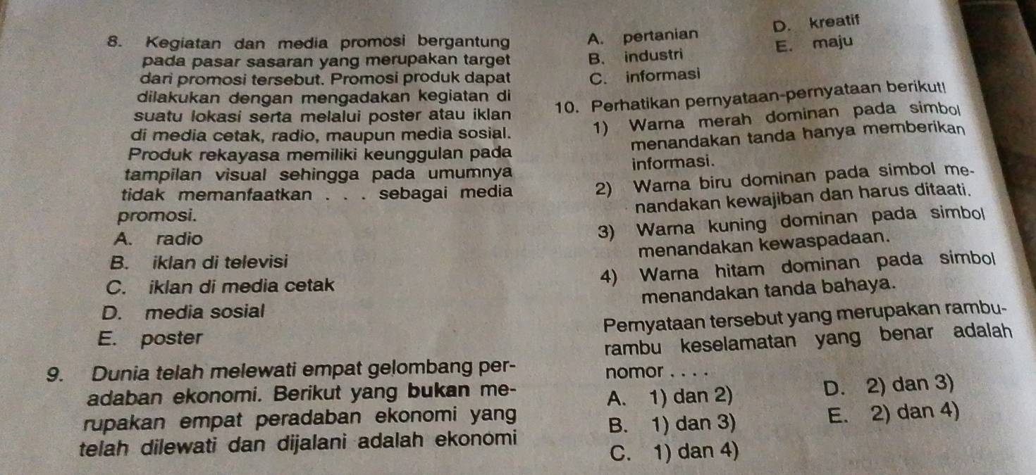 A. pertanian D. kreatif
8. Kegiatan dan media promosi bergantun E. maju
pada pasar sasaran yang merupakan target
B. industri
dani promosi tersebut. Promosi produk dapat C. informasi
dilakukan dengan mengadakan kegiatan di
suatu lokasi serta melalui poster atau iklan
10. Perhatikan pernyataan-pernyataan berikut!
di media cetak, radio, maupun media sosial.
1) Warna merah dominan pada simbol
menandakan tanda hanya memberikan
Produk rekayasa memiliki keunggulan pada
tampilan visual sehingga pada umumnya informasi.
tidak memanfaatkan . . . sebagai media
2) Warna biru dominan pada simbol me.
nandakan kewajiban dan harus ditaati.
promosi.
A. radio
3) Warna kuning dominan pada simbol
menandakan kewaspadaan.
B. iklan di televisi
C. iklan di media cetak
4) Warna hitam dominan pada simbol
menandakan tanda bahaya.
D. media sosial
Peryataan tersebut yang merupakan rambu-
E. poster
rambu keselamatan yang benar adalah
9. Dunia telah melewati empat gelombang per-
nomor . . . .
adaban ekonomi. Berikut yang bukan me-
A. 1) dan 2) D. 2) dan 3)
rupakan empat peradaban ekonomi yang
B. 1) dan 3)
telah dilewati dan dijalani adalah ekonomi E. 2) dan 4)
C. 1) dan 4)