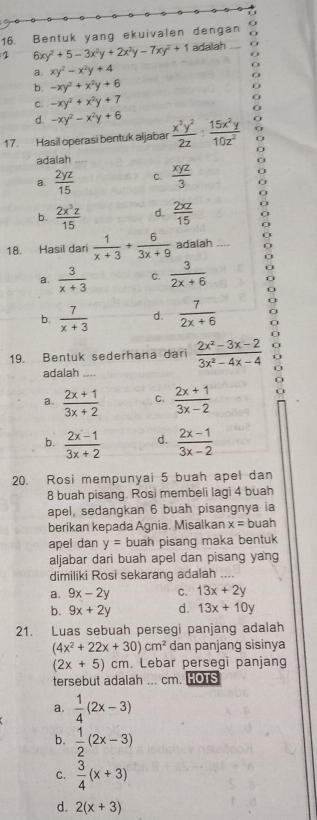 Bentuk yang ekuivalen dengan
2 6xy^2+5-3x^2y+2x^2y-7xy^2+1 adalah _a
a. xy^2-x^2y+4
O
f
b. -xy^2+x^2y+6
C. -xy^2+x^2y+7
d. -xy^2-x^2y+6
17. Hasil operasi bentuk aijabar  x^3y^2/2z : 15x^2y/10z^2 
adalah
a.  2yz/15  C.  xyz/3  0
0
b.  2x^3z/15  d.  2xz/15 
0
18. Hasil dari  1/x+3 + 6/3x+9  adalah ,..
a.  3/x+3  C.  3/2x+6  a
b.  7/x+3  d.  7/2x+6 
19. Bentuk sederhana dari  (2x^2-3x-2)/3x^2-4x-4  9
adalah
a.  (2x+1)/3x+2  C.  (2x+1)/3x-2 
b.  (2x-1)/3x+2  d.  (2x-1)/3x-2 
20. Rosi mempunyai 5 buah apel dan
8 buah pisang. Rosi membeli lagi 4 buah
apel, sedangkan 6 buah pisangnya ia
berikan kepada Agnia. Misalkan x= buah
apel dan y= buah pisang maka bentuk
aljabar dari buah apel dan pisang yang
dimiliki Rosi sekarang adalah
a. 9x-2y C. 13x+2y
b. 9x+2y d. 13x+10y
21. Luas sebuah persegi panjang adalah
(4x^2+22x+30)cm^2 dan panjang sisinya
(2x+5) cm. Lebar persegi panjang
tersebut adalah ... cm. HOTS
a.  1/4 (2x-3)
b.  1/2 (2x-3)
C.  3/4 (x+3)
d. 2(x+3)