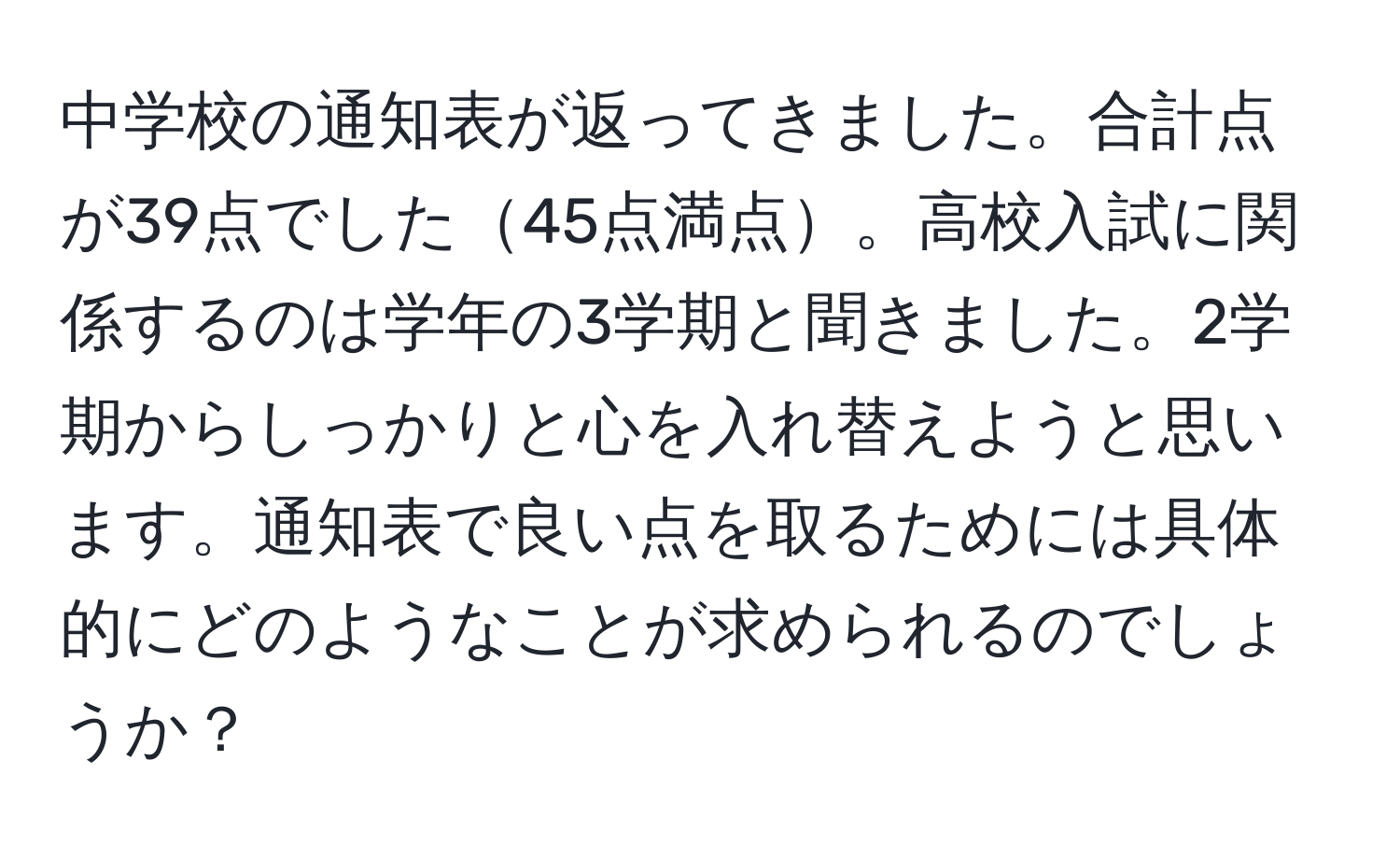 中学校の通知表が返ってきました。合計点が39点でした45点満点。高校入試に関係するのは学年の3学期と聞きました。2学期からしっかりと心を入れ替えようと思います。通知表で良い点を取るためには具体的にどのようなことが求められるのでしょうか？