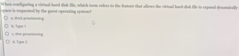 When configuring a virtual hard disk file, which term refers to the feature that allows the virtual hard disk file to expand dynamically
space is requested by the guest operating system?
a. thick provisioning
b. Type 1
c. thin provisianing
d. Type 2