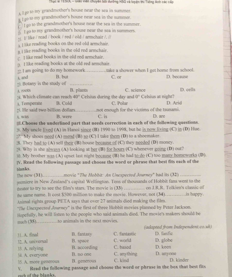 Thạc sĩ TESOL - Giáo viên chuyên bởi dưỡng HSG và luyện thi Tiếng Anh các cấp
A I go to my grandmother's house near the sea in summer.
g I go to my grandmother's house near sea in the summer.
`I go to the grandmother's house near the sea in the summer.
n I go to my grandmother's house near the sea in summers.
21. I/ like / read / book / red / old / armchair /. //
A I like reading books on the red old armchair.
B. I like reading books in the old red armchair.
I like read books in the old red armchair.
p I like reading books at the old red armchair.
22. I am going to do my homework _take a shower when I get home from school.
A. and B. but C. or D. because
23. Botany is the study of_
A. roots B. plants C. science D. cells
;4. Which climate can reach 40° Celsius during the day and 0° Celsius at night?
A. Temperate B. Cold C. Polar D. Arid
25. He said two billion dollars_ not enough for the victims of the tsunami.
A. was B. were C. is D. are
__I.Choose the underlined part that needs correction in each of the following questions.
3. My uncle lived (A) in Hanoi since (B) 1990 to 1998, but he is now living (C) in (D) Hue.
]7. My shoes need (A) mend (B) so (C) I take them (D) to a shoemaker.
. They had to (A) sell their (B) house because of (C) they needed (D) money.
29. Why is she always (A) looking at her (B) for hours (C) whenever going (D) out?
30. My brother was (A) upset last night because (B) he had to do (C) too many homeworks (D).
[V. Read the following passage and choose the word or phrase that best fits each of the
blanks.
The new (31)._ movie "The Hobbit: An Unexpected Journey" had its (32)_
premiere in New Zealand’s capital Wellington. Tens of thousands of Hobbit fans went to the
theater to try to see the film's stars. The movie is (33) _on J.R.R. Tolkien's classic of
the same name. It cost $500 million to make the movie. However, not (34) _is happy.
Animal rights group PETA says that over 27 animals died making the film.
"The Unexpected Journey' is the first of three Hobbit movies planned by Peter Jackson.
Hopefully, he will listen to the people who said animals died. The movie's makers should be
much (35) _to animals in the next movies.
(adapted from Independent.co.uk)
31. A. final B. fantasy C. fantastic D. fanfic
32. A. universal B. space C. world D. globe
33. A. relying B. according C. based D. keen
34. A. everyone B. no one C. anything D. anyone
35. A. more generous B. generous C. kind D. kinder
V. Read the following passage and choose the word or phrase in the box that best fits
rach of the blanks.