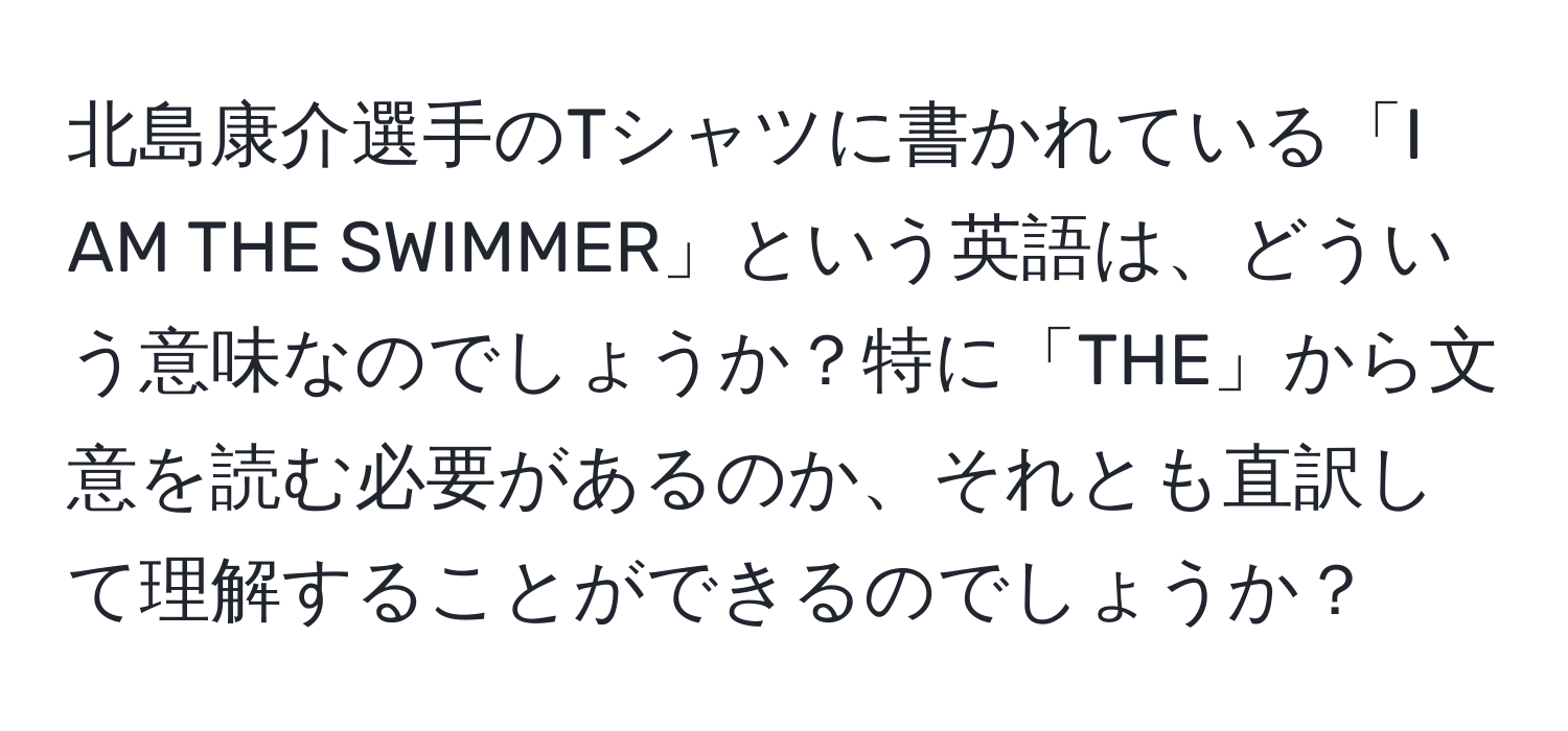 北島康介選手のTシャツに書かれている「I AM THE SWIMMER」という英語は、どういう意味なのでしょうか？特に「THE」から文意を読む必要があるのか、それとも直訳して理解することができるのでしょうか？