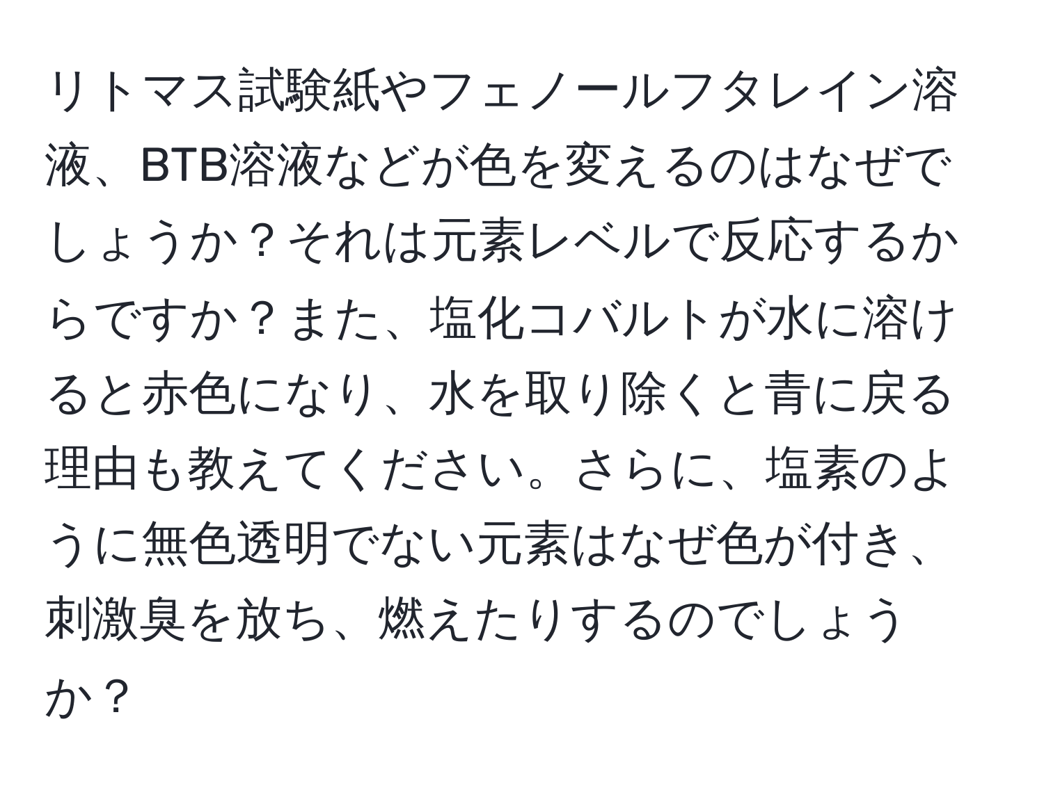 リトマス試験紙やフェノールフタレイン溶液、BTB溶液などが色を変えるのはなぜでしょうか？それは元素レベルで反応するからですか？また、塩化コバルトが水に溶けると赤色になり、水を取り除くと青に戻る理由も教えてください。さらに、塩素のように無色透明でない元素はなぜ色が付き、刺激臭を放ち、燃えたりするのでしょうか？