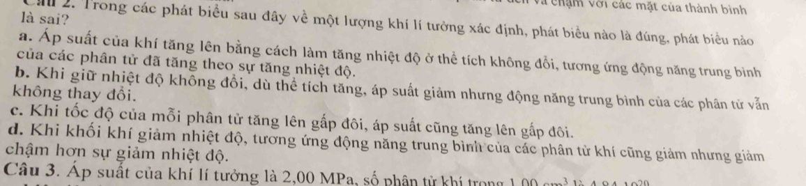 ehậm với các mặt của thành bình
là sai?
2. Trong các phát biểu sau đây về một lượng khí lí tưởng xác định, phát biểu nào là đúng, phát biểu nào
a. Áp suất của khí tăng lên bằng cách làm tăng nhiệt độ ở thể tích không đổi, tương ứng động năng trung bình
của các phân tử đã tăng theo sự tăng nhiệt độ.
b. Khi giữ nhiệt độ không đổi, dù thể tích tăng, áp suất giảm nhưng động năng trung bình của các phân tử vẫn
không thay đổi.
c. Khi tốc độ của mỗi phân tử tăng lên gấp đôi, áp suất cũng tăng lên gấp đôi.
d. Khi khối khí giảm nhiệt độ, tương ứng động năng trung bình của các phân tử khí cũng giảm nhưng giảm
chậm hơn sự giảm nhiệt độ.
Câu 3. Áp suất của khí lí tưởng là 2,00 MPa, số phân tử khí trong 100