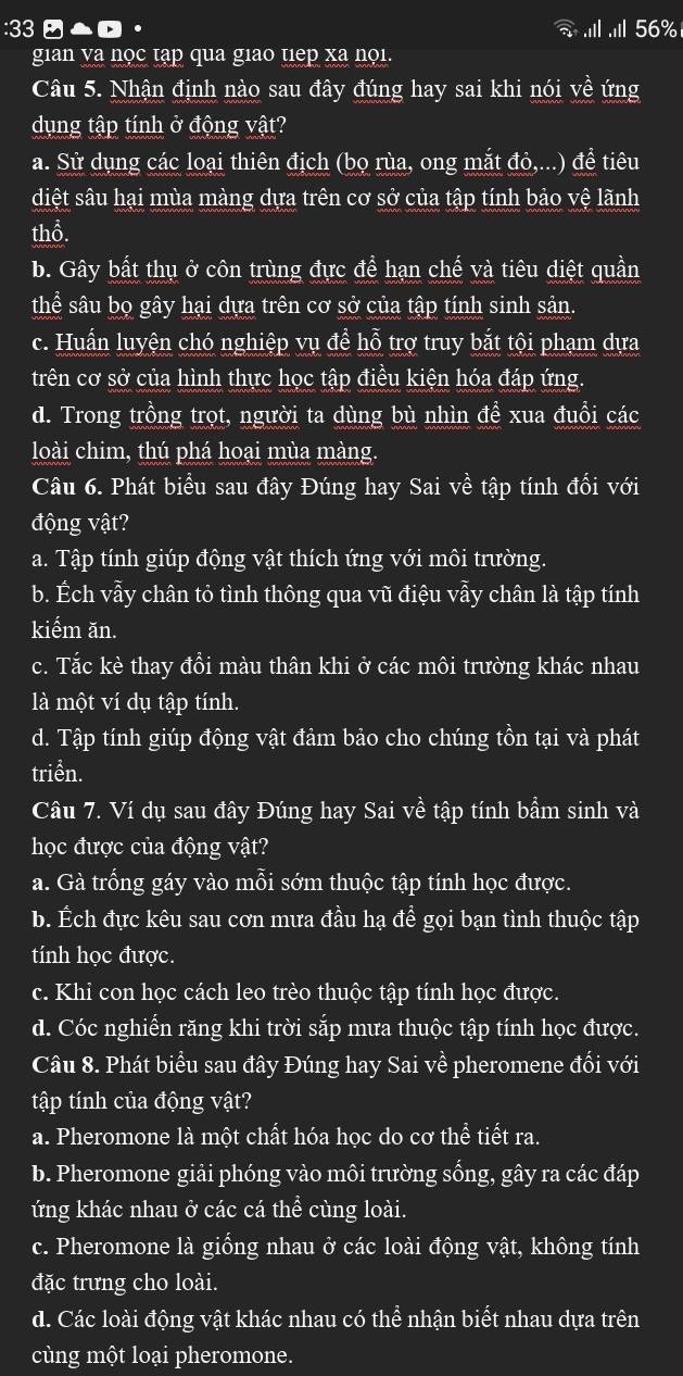 33  △  · 56%
gian va nọc tạp qua giao tiep xa nọi.
Câu 5. Nhận định nào sau đây đúng hay sai khi nói về ứng
dụng tập tính ở động vật?
a. Sử dụng các loại thiên địch (bọ rùa, ong mắt đỏ,...) đề tiêu
diệt sâu hại mùa màng dựa trên cơ sở của tập tính bảo vệ lãnh
thổ.
b. Gây bất thụ ở côn trùng đực để hạn chế và tiêu diệt quần
thể sâu bọ gây hại dựa trên cơ sở của tập tính sinh sản.
c. Huấn luyện chó nghiệp vụ đề hỗ trợ truy bắt tội phạm dựa
trên cơ sở của hình thực học tập điều kiện hóa đáp ứng.
d. Trong trồng trọt, người ta dùng bù nhìn đề xua đuổi các
loài chim, thú phá hoại mùa màng.
Câu 6. Phát biểu sau đây Đúng hay Sai về tập tính đối với
động vật?
a. Tập tính giúp động vật thích ứng với môi trường.
b. Ếch vẫy chân tỏ tình thông qua vũ điệu vẫy chân là tập tính
kiểm ăn.
c. Tắc kè thay đổi màu thân khi ở các môi trường khác nhau
là một ví dụ tập tính.
d. Tập tính giúp động vật đảm bảo cho chúng tồn tại và phát
triền.
Câu 7. Ví dụ sau đây Đúng hay Sai về tập tính bầm sinh và
học được của động vật?
a. Gà trống gáy vào mỗi sớm thuộc tập tính học được.
b. Ếch đực kêu sau cơn mưa đầu hạ để gọi bạn tình thuộc tập
tính học được.
c. Khi con học cách leo trèo thuộc tập tính học được.
d. Cóc nghiến răng khi trời sắp mưa thuộc tập tính học được.
Câu 8. Phát biểu sau đây Đúng hay Sai về pheromene đối với
tập tính của động vật?
a. Pheromone là một chất hóa học do cơ thể tiết ra.
b. Pheromone giải phóng vào môi trường sống, gây ra các đáp
ứng khác nhau ở các cá thhat e cùng loài.
c. Pheromone là giống nhau ở các loài động vật, không tính
đặc trưng cho loài.
d. Các loài động vật khác nhau có thể nhận biết nhau dựa trên
cùng một loại pheromone.