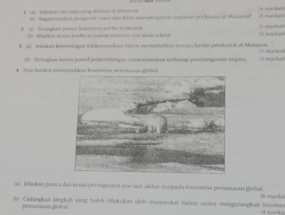 Jelaskan ciri suhu yang dialami di Malaysia. 4 markah 
(b) Bagaimanakah pengaruh cuaca dan İklim mempengaruhi kegiatan perikanan di Maiaysia? (6 markah 
2 (a) Terangkan punca fenomena jerebu terbentuk. |5 markah 
(b) Jelaskan kesan jerebu terhadap manusia (an alam sekitar. 5 märkah 
3 (a) jelaskan kepentıngan telekomunikasi dalam memudahkan urusan harian penduduk di Malaysia. 
|5 markah 
(b) Terangkan kesan positif perkembangan teiekomunikasi terhadap pembangunan negara. 5 markah 
4 Foto berikut menunjukkan fenomena pemanasan global. 
(a) Jelaskan punca dan kesan peningkatan aras laut akibat daripada fenomena pemanasan global. 
6 marka 
(b) Cadangkan langkah yang boleh dilakukan oleh masyarakat dalam usaha mengurangkan fenomer 
pemanasan global. 
4 marka