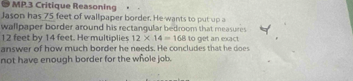 MP.3 Critique Reasoning 
Jason has 75 feet of wallpaper border. He wants to put up a 
wallpaper border around his rectangular bedroom that measures
12 feet by 14 feet. He multiplies 12* 14=168 to get an exact 
answer of how much border he needs. He concludes that he does 
not have enough border for the whole job.