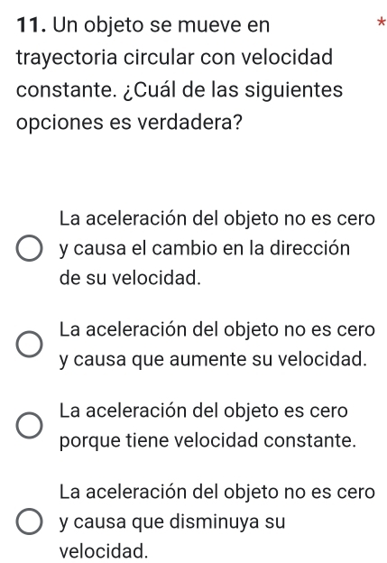 Un objeto se mueve en
*
trayectoria circular con velocidad
constante. ¿Cuál de las siguientes
opciones es verdadera?
La aceleración del objeto no es cero
y causa el cambio en la dirección
de su velocidad.
La aceleración del objeto no es cero
y causa que aumente su velocidad.
La aceleración del objeto es cero
porque tiene velocidad constante.
La aceleración del objeto no es cero
y causa que disminuya su
velocidad.