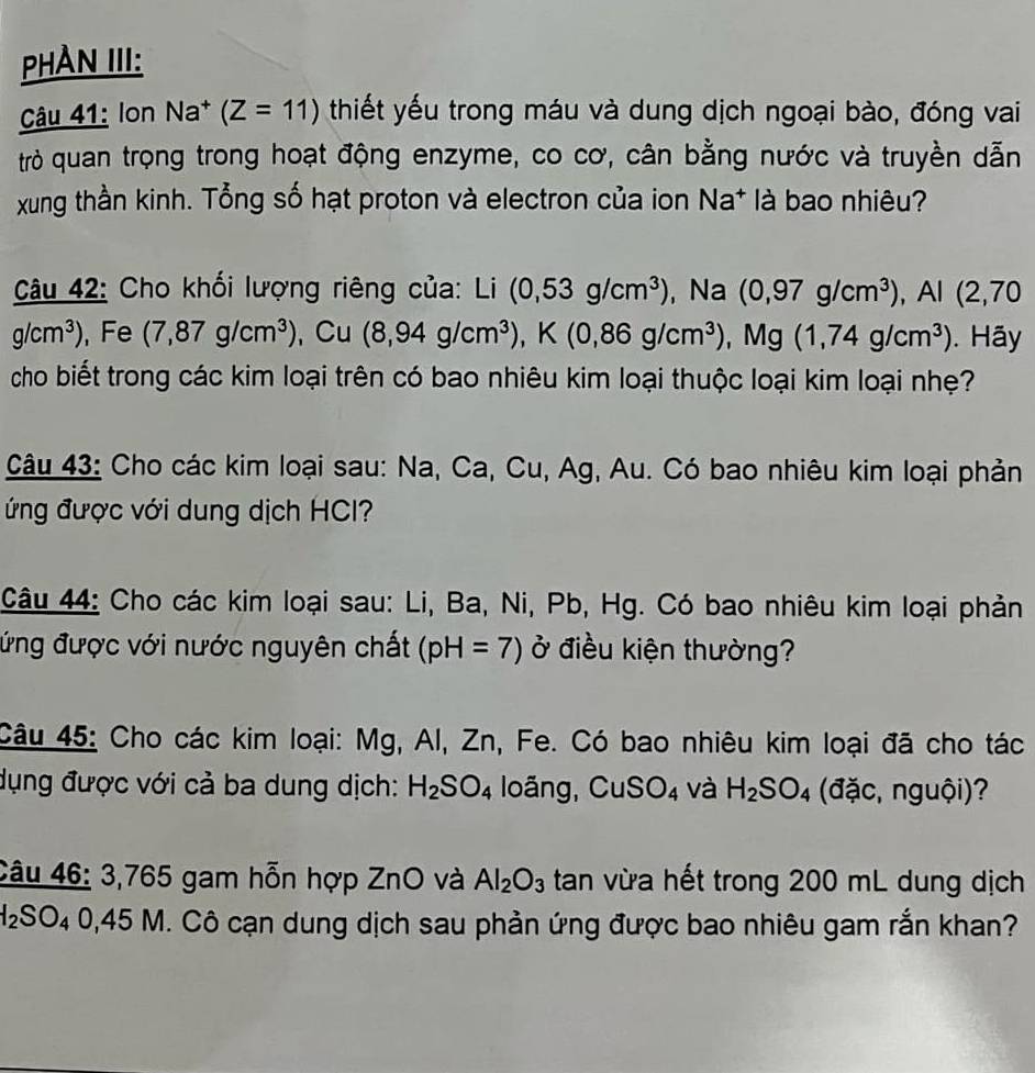 PHÀN III: 
Câu 41: Ion Na* (Z=11) thiết yếu trong máu và dung dịch ngoại bào, đóng vai 
trò quan trọng trong hoạt động enzyme, co cơ, cân bằng nước và truyền dẫn 
xung thần kinh. Tổng số hạt proton và electron của ion Na* là bao nhiêu? 
Câu 42: Cho khối lượng riêng của: Li (0,53g/cm^3) , Na (0,97g/cm^3) , Al (2,70
g/cm^3) , Fe (7,87g/cm^3) 、 Cu (8,94g/cm^3), K(0,86g/cm^3) , Mg (1,74g/cm^3). Hãy 
cho biết trong các kim loại trên có bao nhiêu kim loại thuộc loại kim loại nhẹ? 
Câu 43: Cho các kim loại sau: Na, Ca, Cu, Ag, Au. Có bao nhiêu kim loại phản 
ứng được với dung dịch HCI? 
Câu 44: Cho các kim loại sau: Li, Ba, Ni, Pb, Hg. Có bao nhiêu kim loại phản 
ứng được với nước nguyên chất (pH=7) ở điều kiện thường? 
Câu 45: Cho các kim loại: Mg, Al, Zn, Fe. Có bao nhiêu kim loại đã cho tác 
dụng được với cả ba dung dịch: H_2SO_4 loãng, CuSO_4 và H_2SO_4 (đặc, nguội)? 
Câu 46: 3,765 gam hỗn hợp ZnO và Al_2O_3 tan vừa hết trong 200 mL dung dịch
H_2SO_40,45M. Cô cạn dung dịch sau phản ứng được bao nhiêu gam rắn khan?