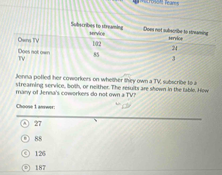 Microsoft Teams
Jenna polled her coworkers on whether they own a TV, subscribe to a
streaming service, both, or neither. The results are shown in the table. How
many of Jenna's coworkers do not own a TV?
Choose 1 answer:
① 27
① 88
○ 126
187