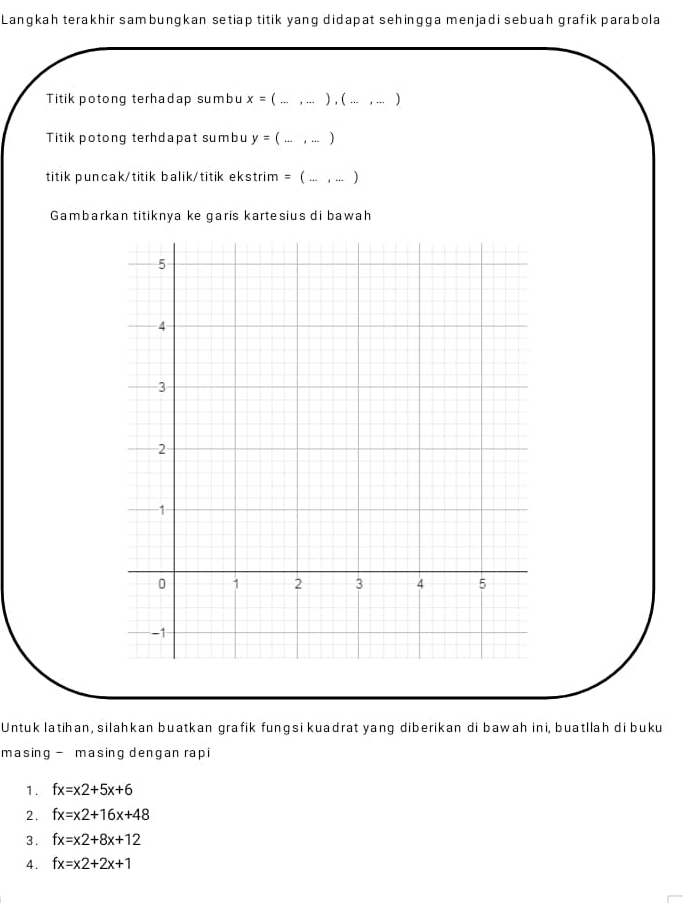 Langkah terakhir sambungkan setiap titik yang didapat sehingga menjadi sebuah grafik parabola 
Titik potong terhadap sumbu x= _ ... , .. ) , (_ ... , ... ) 
Titik potong terhdapat sumbu y=(... _  ,...)
titik puncak/titik balik/titik ekstrim = ( ... , ... ) 
Gambarkan titiknya ke garis kartesius di bawah 
Untuk latihan, silahkan buatkan grafik fungsi kuadrat yang diberikan di bawah ini, buatllah di buku 
masing - masing dengan rapi 
1. fx=x2+5x+6
2. fx=x2+16x+48
3. fx=x2+8x+12
4. fx=x2+2x+1