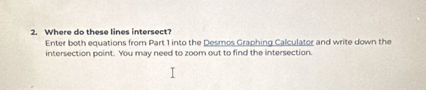 Where do these lines intersect? 
Enter both equations from Part 1 into the Desmos Graphing Calculator and write down the 
intersection point. You may need to zoom out to find the intersection.