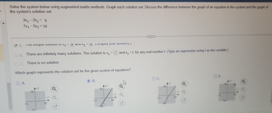 Solve the system below using augmented matrix methods. Graph each solution set. Discuss the difference between the graph of an equation in the system and the graph of
the system's solution set.
3x_1-2x_2=9
7x_1-5x_2=18
A.The unique solation is^(wedge)1^(-3) d l lV^x2^(-|x|). (Slmpilly your answers.)
B. There are infinitely many solutions. The solution is x_1=□ and x_2=t , for any real number t. (Type an expression using t as the variable)
C. There is no solution.
Which graph represents the solution set for the given system of equations?
D.
C.
B.
A.