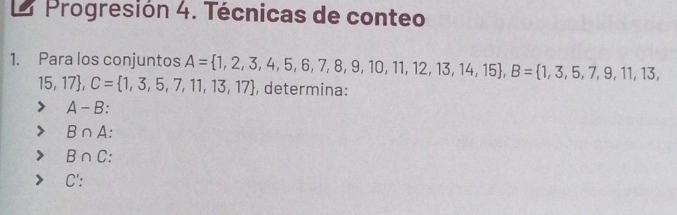 Progresión 4. Técnicas de conteo
1. Para los conjuntos A= 1,2,3,4,5,6,7,8,9,10,11,12,13,14,15 , B= 1,3,5,7,9,11,13,
15,17 , C= 1,3,5,7,11,13,17 , determina:
A-B
B∩ A
B∩ C
C' :