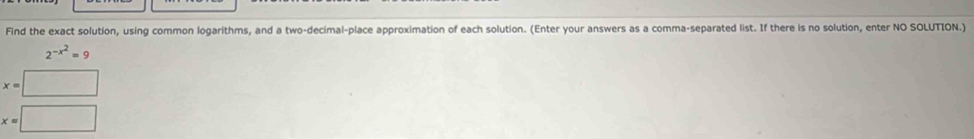 Find the exact solution, using common logarithms, and a two-decimal-place approximation of each solution. (Enter your answers as a comma-separated list. If there is no solution, enter NO SOLUTION.)
2^(-x^2)=9
x=□
x=□