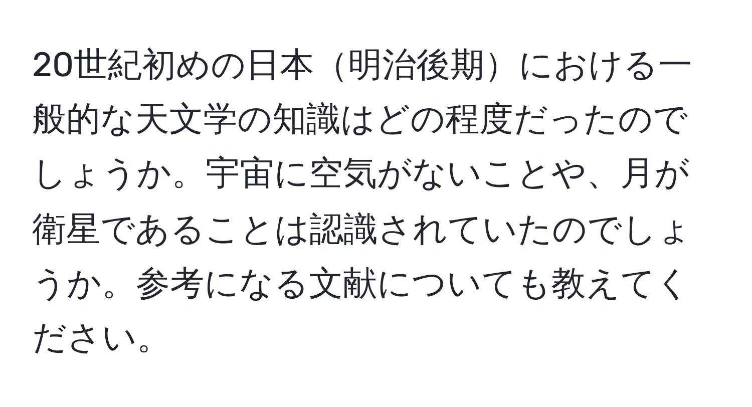 20世紀初めの日本明治後期における一般的な天文学の知識はどの程度だったのでしょうか。宇宙に空気がないことや、月が衛星であることは認識されていたのでしょうか。参考になる文献についても教えてください。