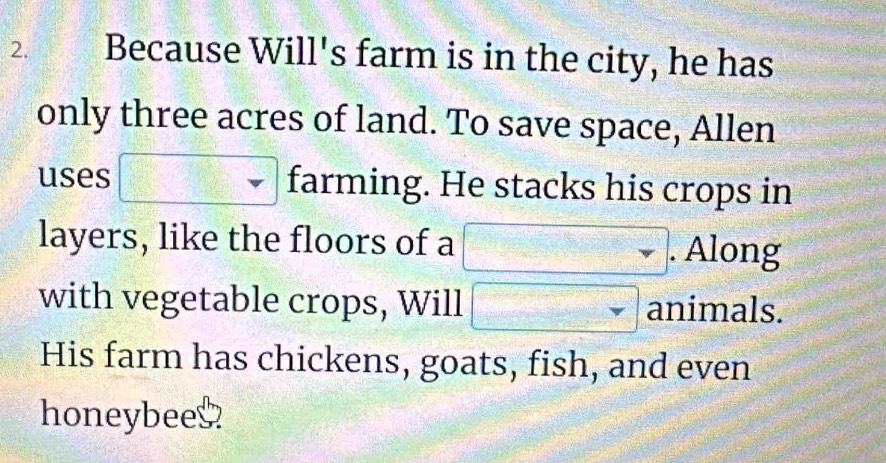 Because Will's farm is in the city, he has 
only three acres of land. To save space, Allen 
uses □ farming. He stacks his crops in 
layers, like the floors of a □. . Along 
with vegetable crops, Will □ animals. 
His farm has chickens, goats, fish, and even 
honeybees