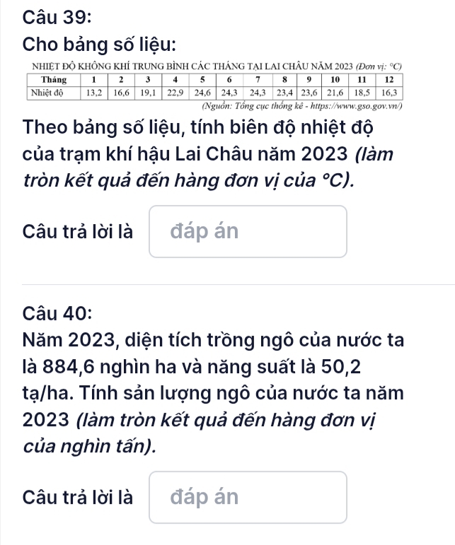 Cho bảng số liệu: 
nhIệT độ khÔng khÍ trung bÌnh CÁC thÁnG tẠI LAI ChÂu năm 2023 (Đơη vị: ^circ C) 
c thống kê - https://www.gso.gov.vn/) 
Theo bảng số liệu, tính biên độ nhiệt độ 
của trạm khí hậu Lai Châu năm 2023 (làm 
tròn kết quả đến hàng đơn vị của°C). 
Câu trả lời là đáp án 
Câu 40: 
Năm 2023, diện tích trồng ngô của nước ta 
là 884, 6 nghìn ha và năng suất là 50,2
tạ/ha. Tính sản lượng ngô của nước ta năm 
2023 (làm tròn kết quả đến hàng đơn vị 
của nghìn tấn). 
Câu trả lời là đáp án