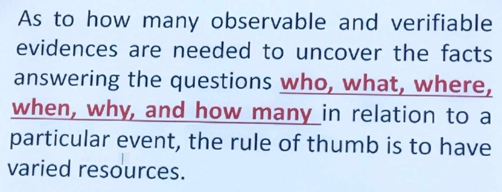 As to how many observable and verifiable 
evidences are needed to uncover the facts 
answering the questions who, what, where, 
when, why, and how many in relation to a 
particular event, the rule of thumb is to have 
varied resources.