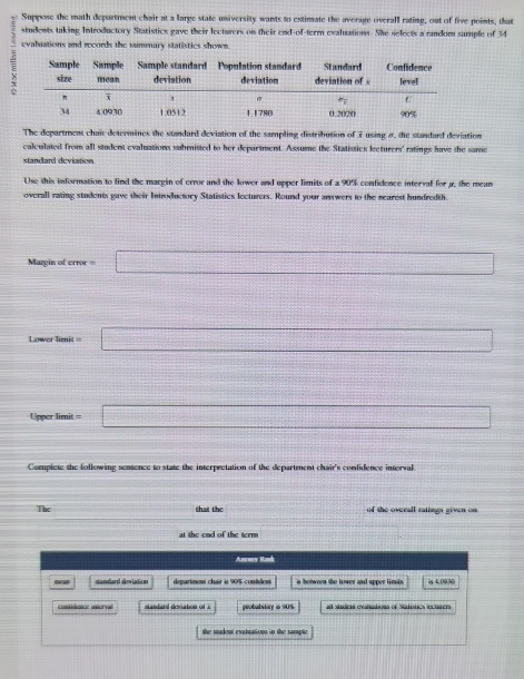 Suppose the math department chair at a large state university wants to estimate the average overall rating, out of five points, that
students taking Introductory Statistics gave their lecturers on their end-of-term evaluations. She selects a random sample of 14
evaluations and records the summary statistics shown.
The department chait determines the sundard deviation of the sampling distrilution of 7 using 8, the standard deviation
calculated from all student evaluations submisted to her depurtment. Assume the Statistics lecturers' ratings have the same
standard deviation
Use this information to find the margin of error and the lower and upper limits of a 90% confidence interval for g, the mean
overall rating students gave their Introductory Statistics lecturers. Round your anwers to the searest hundredth.
Mary inoferms=□
d= □ /□   ..
Lower Iir it =□
x=frac  frac -1,-1=0 ∴ vector n=vector n+vector n
linperlimit=□
Compiete the following sentence to state the interprctation of the department chair's confidence interval
The (-3,4) that the of the overall ratings given on 
at the end of the term
Amnow Rand
R dandard deviation department chair is 90% conides is helwoon the lower and apper tirnis. is 4,0030
contrácice inierval stasdard deviation of x peobabitiry is 90% at student evariabous of Statistics lecturen
the siudent exuduations in the sample