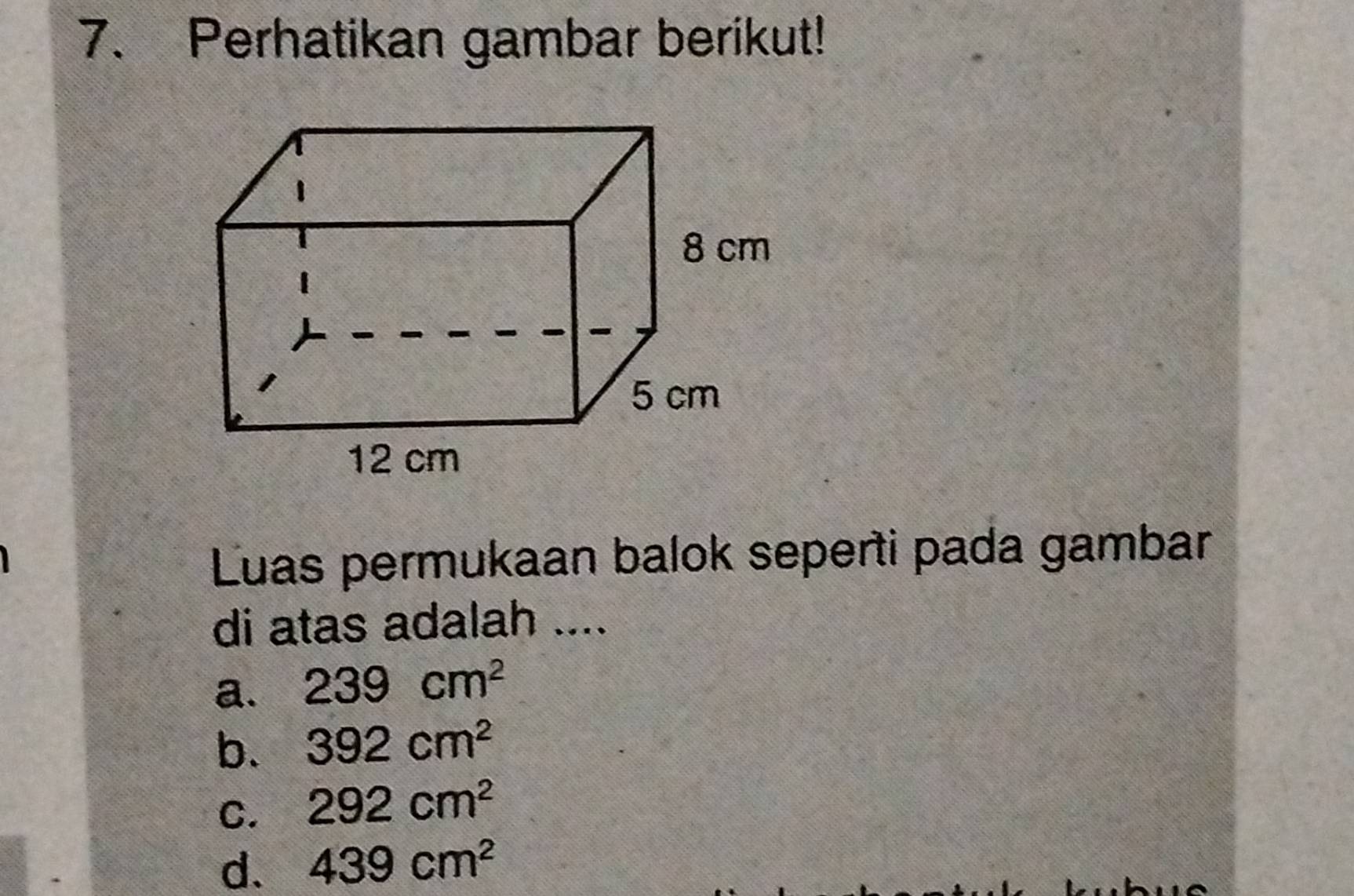 Perhatikan gambar berikut!
Luas permukaan balok seperti pada gambar
di atas adalah ....
a. 239cm^2
b. 392cm^2
C. 292cm^2
d. 439cm^2