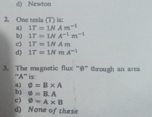 d) Newton
2. One tesla (T) is:
a) 1T=1NAm^(-1)
b) 1T=1NA^(-1)m^(-1)
c) 1T=1NAm
d) 1T=1NmA^(-1)
3. The magnetic flux “ Ø ” through an area
“ A ” is:
a) varnothing =B* A
b) varnothing =B.A
c) varnothing =A* B
d) None of these