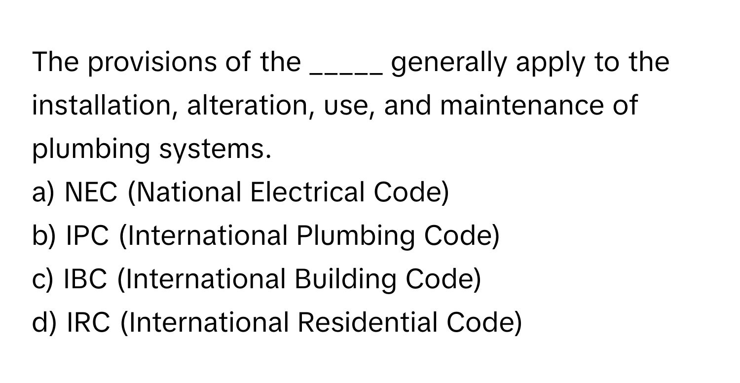 The provisions of the _____ generally apply to the installation, alteration, use, and maintenance of plumbing systems.

a) NEC (National Electrical Code)
b) IPC (International Plumbing Code)
c) IBC (International Building Code)
d) IRC (International Residential Code)