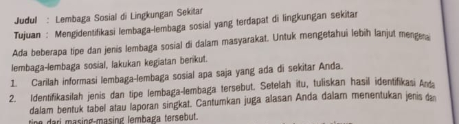 Judul : Lembaga Sosial di Lingkungan Sekitar 
Tujuan : Mengidentifikasi lembaga-lembaga sosial yang terdapat di lingkungan sekitar 
Ada beberapa tipe dan jenis lembaga sosial di dalam masyarakat. Untuk mengetahui lebih lanjut mengera 
lembaga-lembaga sosial, lakukan kegiatan berikut. 
1. Carilah informasi lembaga-lembaga sosial apa saja yang ada di sekitar Anda. 
2. Identifikasilah jenis dan tipe lembaga-lembaga tersebut. Setelah itu, tuliskan hasil identifikasi Anda 
dalam bentuk tabel atau laporan singkat. Cantumkan juga alasan Anda dalam menentukan jenis da 
tine dari masing-masing lembaga tersebut.