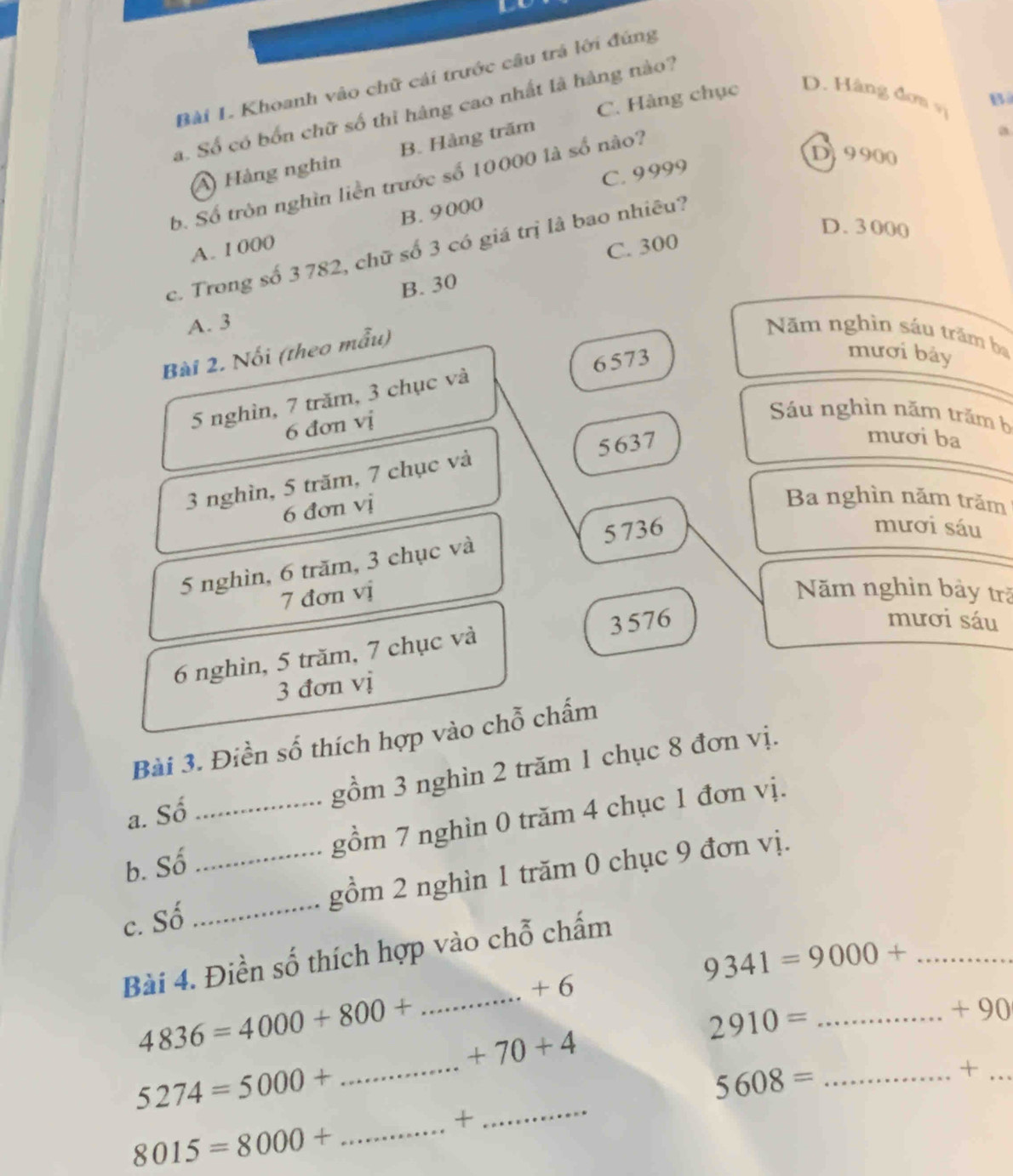 Khoanh vào chữ cái trước câu trá lới đúng
C. Hàng chục
D. Hàng đơn vị
B
a. Số có bốn chữ số thì hàng cao nhất là hàng nào?
a
D9900
A) Hàng nghin B. Hàng trăm
C. 9999
b. Số tròn nghìn liền trước số 10000 là số nào?
D. 3 000
A. 1 000 B. 9000
C. 300
c. Trong số 3 782, chữ số 3 có giá trị là bao nhiêu?
B. 30
A. 3
Bài 2. Nổi (theo mẫu)
Năm nghìn sáu trăm ba
5 nghìn, 7 trăm, 3 chục và 6573
mươi bảy
6 đơn vị
Sáu nghìn năm trăm b
3 nghìn, 5 trăm, 7 chục và 5637
mươi ba
6 đơn vị
Ba nghìn năm trăm
5 nghìn, 6 trăm, 3 chục và 5 736
mươi sáu
7 đơn vị Năm nghin bảy trã
6 nghìn, 5 trăm, 7 chục và 3 576
mươi sáu
3 đơn vị
Bài 3. Điền số thích hợp vào chỗ chấm
a. Số gồm 3 nghin 2 trăm 1 chục 8 đơn vị.
b. Số _gồm 7 nghìn 0 trăm 4 chục 1 đơn vị.
c. Số __gồm 2 nghìn 1 trăm 0 chục 9 đơn vị.
Bài 4. Điền số thích hợp vào chỗ chấm
_ 9341=9000+
_
+ 6
4836=4000+800+ +70+4
2910= _ 
+ 90
5274=5000+
_
_ 5608=
_+
+
_
8015=8000+ _
