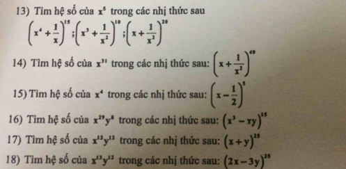 Tìm hệ số của x^5 trong các nhị thức sau
(x^4+ 1/x )^15; (x^3+ 1/x^2 )^10; (x+ 1/x^2 )^20
14) Tìm hệ số của x^(31) trong các nhị thức sau: (x+ 1/x^2 )^49
15) Tìm hệ số của x^4 trong các nhị thức sau: (x- 1/2 )^5
16) Tìm hệ số của x^(29)y^8 trong các nhị thức sau: (x^3-xy)^15
17) Tìm hệ số của x^(13)y^(12) trong các nhị thức sau: (x+y)^15
18) Tìm hệ số của x^(13)y^(12) trong các nhị thức sau: (2x-3y)^25