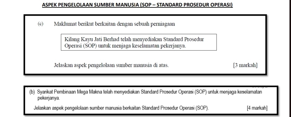 ASPEK PENGELOLAAN SUMBER MANUSIA (SOP - STANDARD PROSEDUR OPERASI) 
(c) Maklumat berikut berkaitan dengan sebuah perniagaan 
Kilang Kayu Jati Berhad telah menyediakan Standard Prosedur 
Operasi (SOP) untuk menjaga keselamatan pekerjanya. 
Jelaskan aspek pengelolaan sumber manusia di atas. [3 markah] 
(b) Syarikat Pembinaan Mega Makna telah menyediakan Standard Prosedur Operasi (SOP) untuk menjaga keselamatan 
pekerjanya. 
Jelaskan aspek pengelolaan sumber manusia berkaitan Standard Prosedur Operasi (SOP). [4 markah]