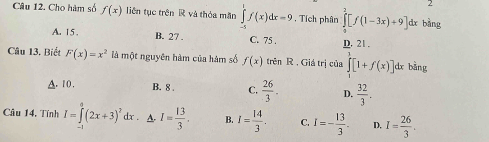 Cho hàm số f(x) liên tục trên R và thỏa mãn ∈tlimits _(-5)^1f(x)dx=9. Tích phân ∈tlimits _0^(2[f(1-3x)+9]dx bằng
A. 15. B. 27. C. 75.
frac D.)321. 
Câu 13. Biết F(x)=x^2 là một nguyên hàm của hàm số f(x) trên R . Giá trị của ∈tlimits _1^(e[1+f(x)]dx bằng
A. 10. B. 8. C. frac 26)3. D.  32/3 . 
Câu 14. Tính I=∈tlimits _a^(0(2x+3)^2)dx. A. I= 13/3 . B. I= 14/3 . C. I=- 13/3 . D. I= 26/3 .