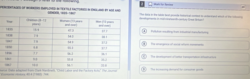 ns ferer to the following. Mark for Review
2
PERCENTAGES OF WORKERS EMPLOYED IN TEXTILE FACTORIES IN ENGLAND BY AGE AND
GENDER, 1835-1867 The data in the table best provide historical context to understand which of the following
developments in mid-nineteenth-century Great Britain?
A Pollution resulting from industrial manufacturing
The ernergence of social reform movements
C The development of better transportation infrastructure
our Data adapted from Clark Nardinelli, "Child Labor and the Factory Acts," The JournalD The increasing demand for consumer goods
Economic History, 40:4 (1980): 744.