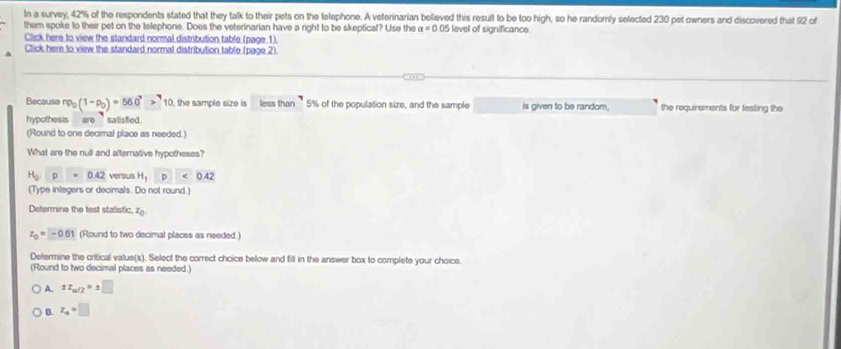 In a survey, 42% of the respondents stated that they talk to their pets on the telephone. A veterinarian believed this result to be too high, so he randomly selected 230 pet owners and discovered that 92 of
them spoke to their pet on the telephone. Does the veterinarian have a right to be skeptical? Use the a=0.0° 5 level of significance.
Click here to view the standard normal distribution table (page 1).
Click here to view the standard normal distribution table (page 2).
Because np_0(1-p_0)=560^7>^710 the sample size is less than ’ 5% of the population size, and the sample is given to be random. the requirements for testing the
hypothesis are satisfied.
(Round to one decimal place as needed.)
What are the null and alternative hypotheses?
H_0p=0.42 versus H_1P· 0.42
(Type integers or decimals. Do not round.)
Determine the test statistic, z_0
z_0=□ 01 (Round to two decimal places as needed.)
Determine the critical valus(s). Select the correct choice below and fill in the answer box to complete your choice.
(Round to two decimal places as needed.)
A. zz_m/2=± □
B. z_a=□