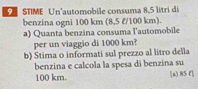 STIME Un’automobile consuma 8,5 litri di 
benzina ogni 100 km (8,5 l/100 km). 
a) Quanta benzina consuma l'automobile 
per un viaggio di 1000 km? 
b) Stima o informati sul prezzo al litro della 
benzina e calcola la spesa di benzina su
100 km. [a) 85 l ]