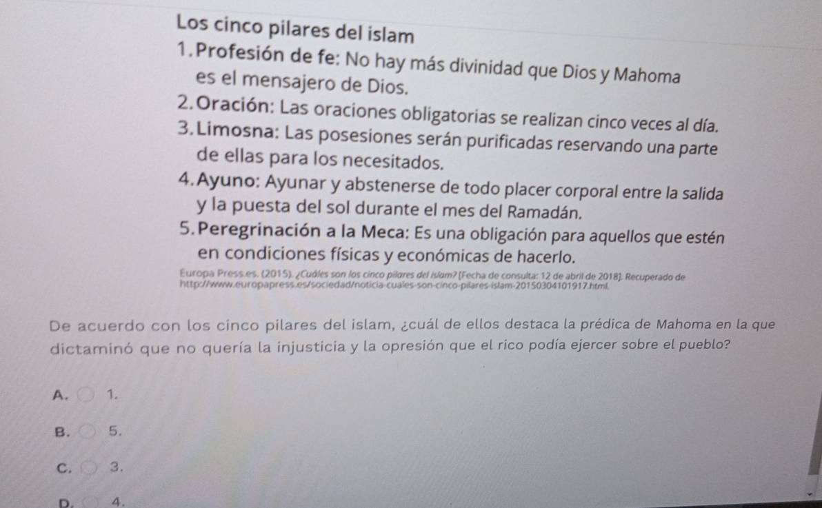 Los cinco pilares del islam
1. Profesión de fe: No hay más divinidad que Dios y Mahoma
es el mensajero de Dios.
2.Oración: Las oraciones obligatorias se realizan cinco veces al día.
3. Limosna: Las posesiones serán purificadas reservando una parte
de ellas para los necesitados.
4.Ayuno: Ayunar y abstenerse de todo placer corporal entre la salida
y la puesta del sol durante el mes del Ramadán.
5. Peregrinación a la Meca: Es una obligación para aquellos que estén
en condiciones físicas y económicas de hacerlo.
Europa Press.es. (2015). ¿Cuóles son los cínco pilares del islam? [Fecha de consulta: 12 de abril de 2018]. Recuperado de
http://www.europapress.es/sociedad/noticia-cuales-son-cinco-pilares-islam-20150304101917.html
De acuerdo con los cinco pilares del islam, ¿cuál de ellos destaca la prédica de Mahoma en la que
dictaminó que no quería la injusticia y la opresión que el rico podía ejercer sobre el pueblo?
A. 1.
B. 5.
C. 3.
D. 4.