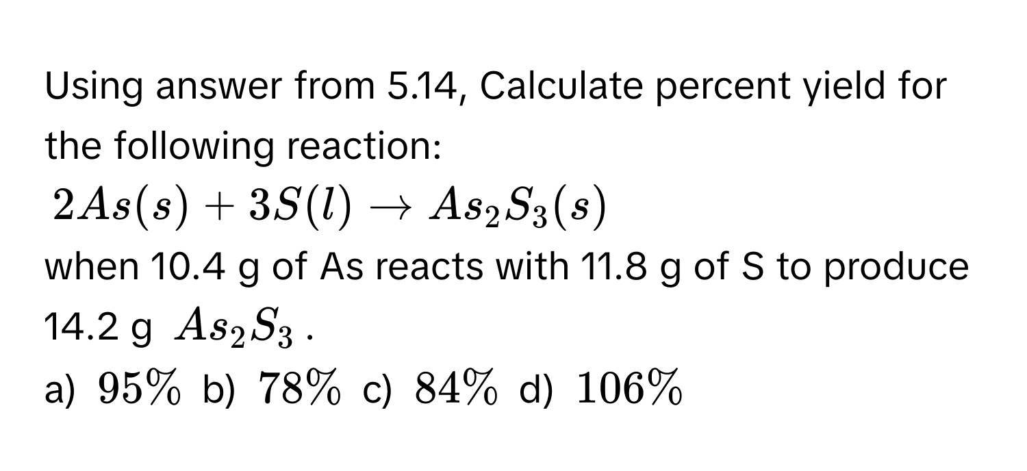 Using answer from 5.14, Calculate percent yield for the following reaction:
$2As(s) + 3S(l) arrow As_2S_3(s)$
when 10.4 g of As reacts with 11.8 g of S to produce 
14.2 g $As_2S_3$. 
a) $95%$ b) $78%$ c) $84%$ d) $106%$