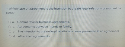 In which type of agreement is the intention to create legal relations presumed to
exist?
a. Commercial or business agreements.
b. Agreements between friends or family.
c. The intention to create legal relations is never presumed in an agreement.
d. All written agreements.