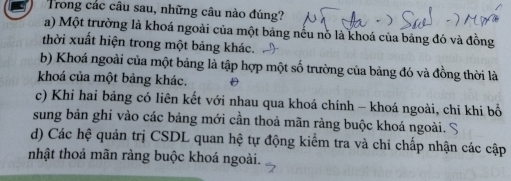 Trong các câu sau, những câu nào đúng?
a) Một trường là khoá ngoài của một bảng nều nó là khoá của bảng đó và đồng
thời xuất hiện trong một bảng khác.
b) Khoá ngoài của một bảng là tập hợp một số trường của bảng đó và đồng thời là
khoá của một bảng khác. D
c) Khi hai bảng có liên kết với nhau qua khoá chính - khoá ngoài, chi khi bổ
sung bản ghi vào các bảng mới cần thoả mãn ràng buộc khoá ngoài. S
d) Các hệ quản trị CSDL quan hệ tự động kiểm tra và chỉ chấp nhận các cập
nhật thoả mãn ràng buộc khoá ngoài.