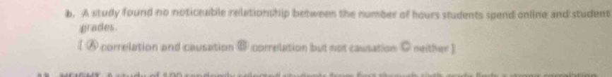 A study found no noticeable relationship between the number of hours students spend online and student 
grades. 
[ ⑥ correlation and causation @ correlation but not causation C neither ]