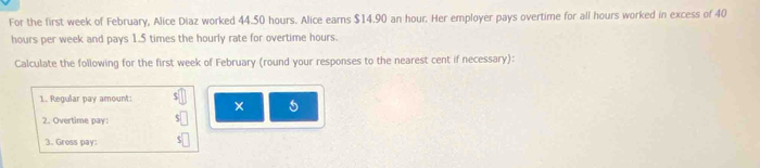 For the first week of February, Alice Diaz worked 44.50 hours. Alice earns $14.90 an hour. Her employer pays overtime for all hours worked in excess of 40
hours per week and pays 1.5 times the hourly rate for overtime hours. 
Calculate the following for the first week of February (round your responses to the nearest cent if necessary): 
1. Regular pay amount: 
5 
2. Overtime pay: 
3. Gross pay: