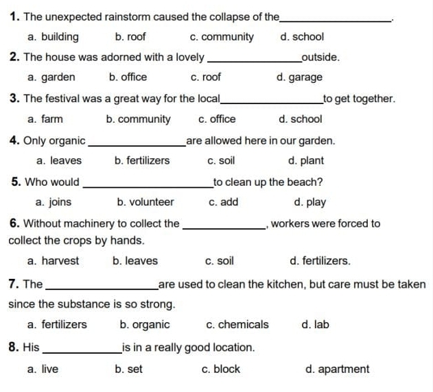 The unexpected rainstorm caused the collapse of the_
.
a. building b. roof c. community d. school
2. The house was adorned with a lovely_ outside.
a. garden b. office c. roof d. garage
3. The festival was a great way for the local_ to get together.
a. farm b. community c. office d. school
4. Only organic _are allowed here in our garden.
a. leaves b. fertilizers c. soil d. plant
5. Who would _to clean up the beach?
a. joins b. volunteer c. add d. play
6. Without machinery to collect the_ , workers were forced to
collect the crops by hands.
a. harvest b. leaves c. soil d. fertilizers.
7. The_ are used to clean the kitchen, but care must be taken
since the substance is so strong.
a. fertilizers b. organic c. chemicals d. lab
8. His_ is in a really good location.
a. live b. set c. block d. apartment