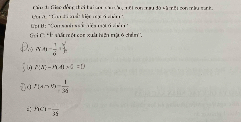 Gieo đồng thời hai con súc sắc, một con màu đỏ và một con màu xanh.
Gọi A: “Con đỏ xuất hiện mặt 6 chấm”.
Gọi B: “Con xanh xuất hiện mặt 6 chấm”
Gọi C: “Ít nhất một con xuất hiện mặt 6 chấm”.
a) P(A)= 1/6 1
b) P(B)-P(A)>0=0
c) P(A∩ B)= 1/36 
d) P(C)= 11/36 