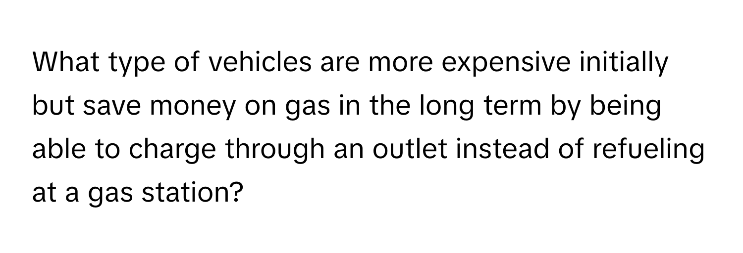 What type of vehicles are more expensive initially but save money on gas in the long term by being able to charge through an outlet instead of refueling at a gas station?