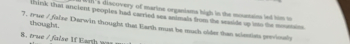 WIh's discovery of marine organisms high in the mountains led him t 
think that ancient peoples had carried sea animals from the seaside up into the mountains 
7. true / folse Darwin thought that Earth must be much older than scientists previosalrs thought. 
8. true / false If Earth was n