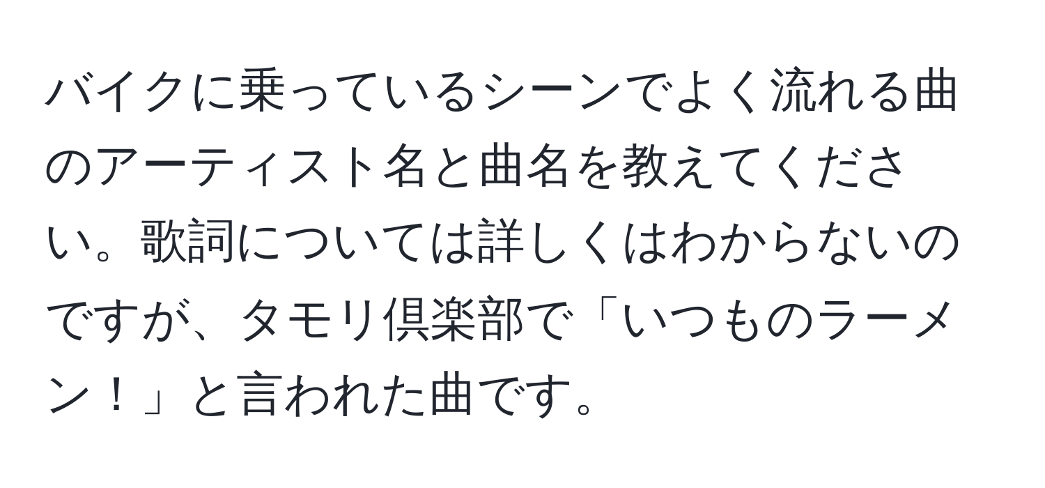 バイクに乗っているシーンでよく流れる曲のアーティスト名と曲名を教えてください。歌詞については詳しくはわからないのですが、タモリ倶楽部で「いつものラーメン！」と言われた曲です。