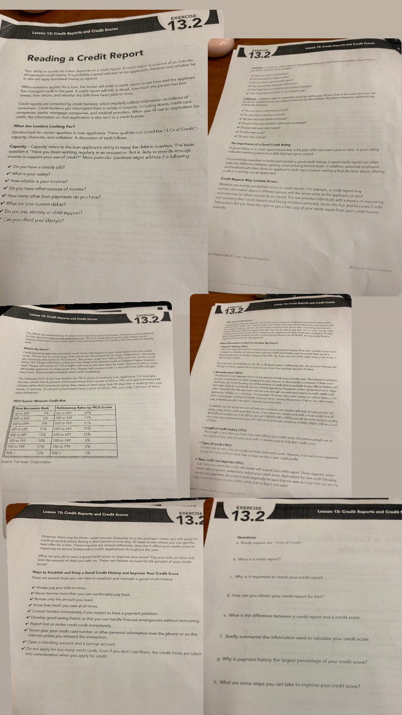 Lesson 13: Credit Reports and Credit Scores 13.2
Lesson 13: Cradiy Reparts and Cradit Scores
Reading a Credit Report
te n oid he aked in deternn wheher sou and homet and reiahle ta say ho
T  
Lenders look for certain qualities in loan applicants. These qualities are called the "3 Cs of Credit";      
capacity, character, and collateral. A discussion of each fullows.
Capacity - Capacity refers to the lean applicant's ability to repay the debt in question. The basic The Impertance of a Geod Credit Rating
question is "Have you been working regularly in an occupation that is likely to provide enough A eon oee piehe or harkat hae g iht ca, bth have been paid on time. A poor rating
income to support your use of credit?" More particular questions might address the following
✔ Do you have a steady job?               
What is your salary?
Credit Reports May Contain Errors
✔ How reliable is your income?
Do you have other sources of income?
How many other lean payments do you have?
What are your current debts?
Do you pay alimony or child support?
Can you afford your lifestyle?
MM FTNESS FO9EIFE: S/ude=" 2inkbook Craides9 (
Lesson 13: Creiit Reports and Cradit Scares
13
(     
What's My Score
         
           C  
          
ing to borrow to pay current debt rather than to buy a new asset 
EXERCISE
Lesson 13: Credit Reports and Credit Scores 13.2
13.2
a. Briefly explain the "3 Cx of Credit"
There are several steps you can take to establish and maintain a good credit history.
# Never borrow more than you can comfortably pay back.
# Know how much you owe at all times
Contact lenders immediately if you expect to have a payment problem. e. What is the difference between a credit report and a credit score.
₹ Develop good saving habits so that you can handle financial emergencies without borrowing.
₹ Report lost or stolen credit cards immediately.
₹ Never give your credit card number or other personal information over the phone or on the f. Breifly summarize the information used to calculate your credit score
Do not apply for too many credit cards. Even if you don't use them, the credit limits are taken
into consideration when you apply for credit g. Why is payment history the largest percentage of your credit score?
h. What are some steps you can take to improve your credit score?