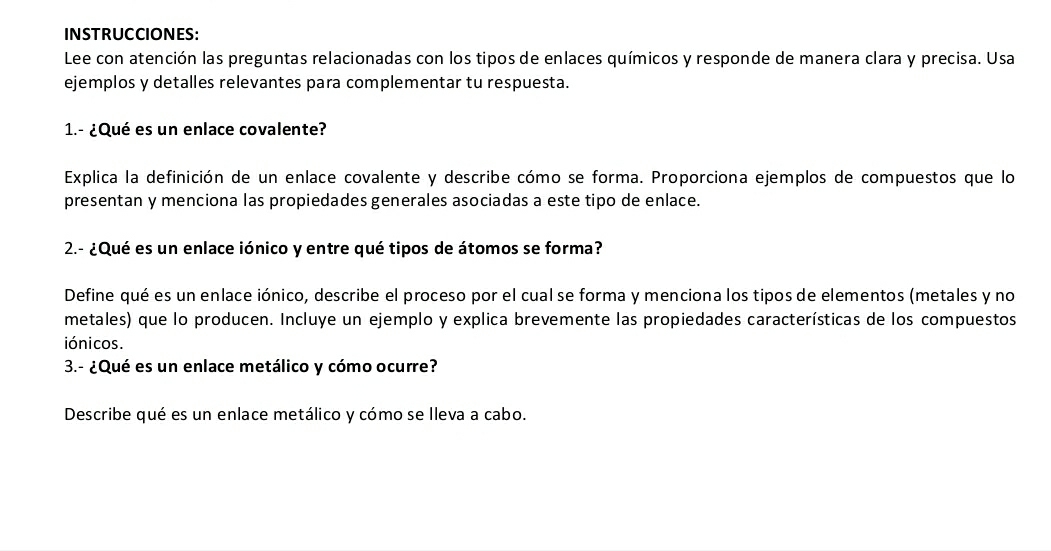 INSTRUCCIONES: 
Lee con atención las preguntas relacionadas con los tipos de enlaces químicos y responde de manera clara y precisa. Usa 
ejemplos y detalles relevantes para complementar tu respuesta. 
1.- ¿Qué es un enlace covalente? 
Explica la definición de un enlace covalente y describe cómo se forma. Proporciona ejemplos de compuestos que lo 
presentan y menciona las propiedades generales asociadas a este tipo de enlace. 
2.- ¿Qué es un enlace iónico y entre qué tipos de átomos se forma? 
Define qué es un enlace iónico, describe el proceso por el cual se forma y menciona los tipos de elementos (metales y no 
metales) que lo producen. Incluye un ejemplo y explica brevemente las propiedades características de los compuestos 
iónicos. 
3.- ¿Qué es un enlace metálico y cómo ocurre? 
Describe qué es un enlace metálico y cómo se lleva a cabo.